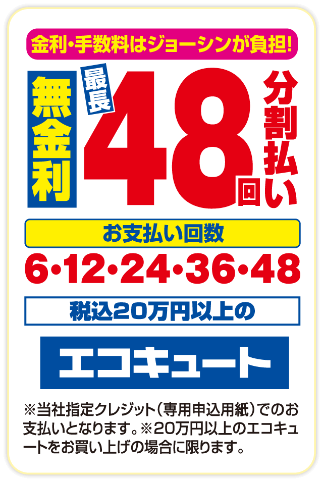 金利・手数料はジョーシンが負担！ 無金利 最長48回 分割払い お支払い回数 6・12・24・36・48 税込20万円以上の エコキュート ※当社指定クレジット（専用申込用紙）でのお支払いとなります。※20万円以上のエコキュートをお買い上げの場合に限ります。
