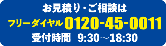 お見積り・ご相談は フリーダイヤル 0120-45-0011 受付時間 9:30〜18:30