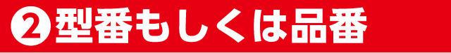 ②型番もしくは品番