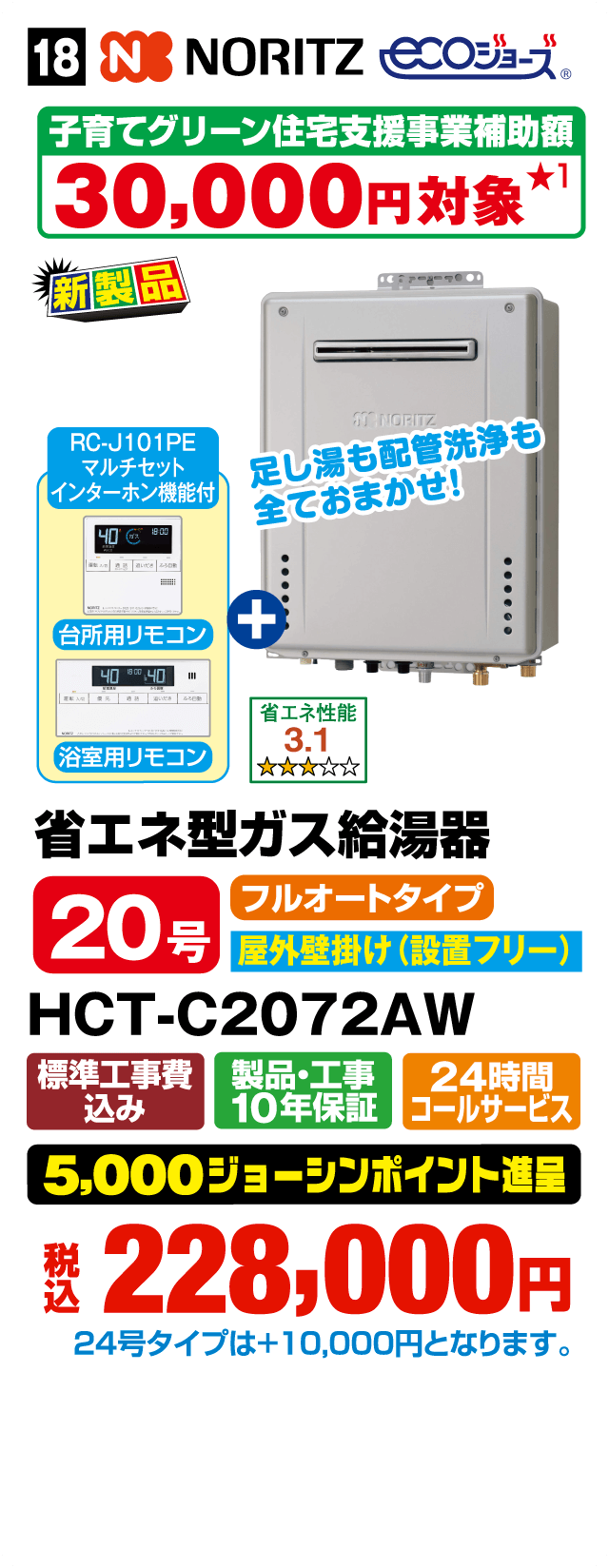 NORITZ ECOジョーズ 子育てグリーン住宅支援事業補助額30,000円対象 各日先着5台限り（お一人さま1台限り） RC-J101PE マルチセット インターホン機能付 足し湯も配管洗浄も全ておまかせ！ 台所用リモコン＋浴室用リモコン 省エネ性能3.1 省エネ型ガス給湯器 20号 フルオートタイプ 屋外壁掛け（設置フリー） HCT-C2072AW 標準工事費込み 製品・工事10年保証 24時間コールサービス 5,000ジョーシンポイント進呈 税込228,000円 24号タイプは＋10,000円となります。Webからのお見積りはコチラ