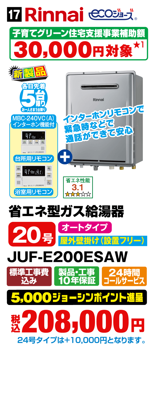 Rinnai ECOジョーズ 子育てグリーン住宅支援事業補助額30,000円対象 新製品 MBC-240VC（A）インターホン機能付 インターホンリモコンで緊急時などで通話ができて安心 台所用リモコン＋浴室用リモコン 省エネ性能3.1 省エネ型ガス給湯器 20号 オートタイプ 屋外壁掛け（設置フリー） JUF-E200ESAW 標準工事費込み 製品・工事10年保証 24時間コールサービス 5,000ジョーシンポイント進呈 税込208,000円 24号タイプは＋10,000円となります。Webからのお見積りはコチラ