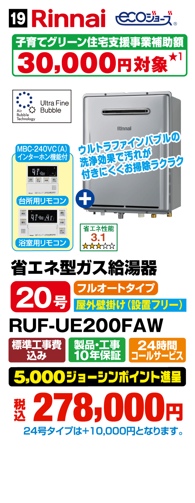 Rinnai ECOジョーズ 子育てグリーン住宅支援事業補助額30,000円対象 Ultra Fine Bubble Air Bubble Technology MBC-240VC（A）インターホン機能付 ウルトラファインバブルの洗浄効果で汚れが付きにくくお掃除ラクラク 台所用リモコン＋浴室用リモコン 省エネ性能3.1 省エネ型ガス給湯器 20号 フルオートタイプ 屋外壁掛け（設置フリー） RUF-UE200FAW 標準工事費込み 製品・工事10年保証 24時間コールサービス 5,000ジョーシンポイント進呈 税込278,000円 24号タイプは＋10,000円となります。Webからのお見積りはコチラ