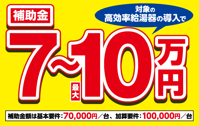 対象の高効率給湯器の導入で補助金最大7〜10万円 補助金額は基本要件:70,000円/台、加算要件:100,000円/台