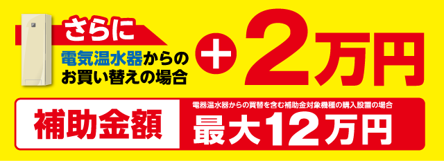 さらに電気温水器からのお買い替えの場合＋2万円 補助金額最大12万円