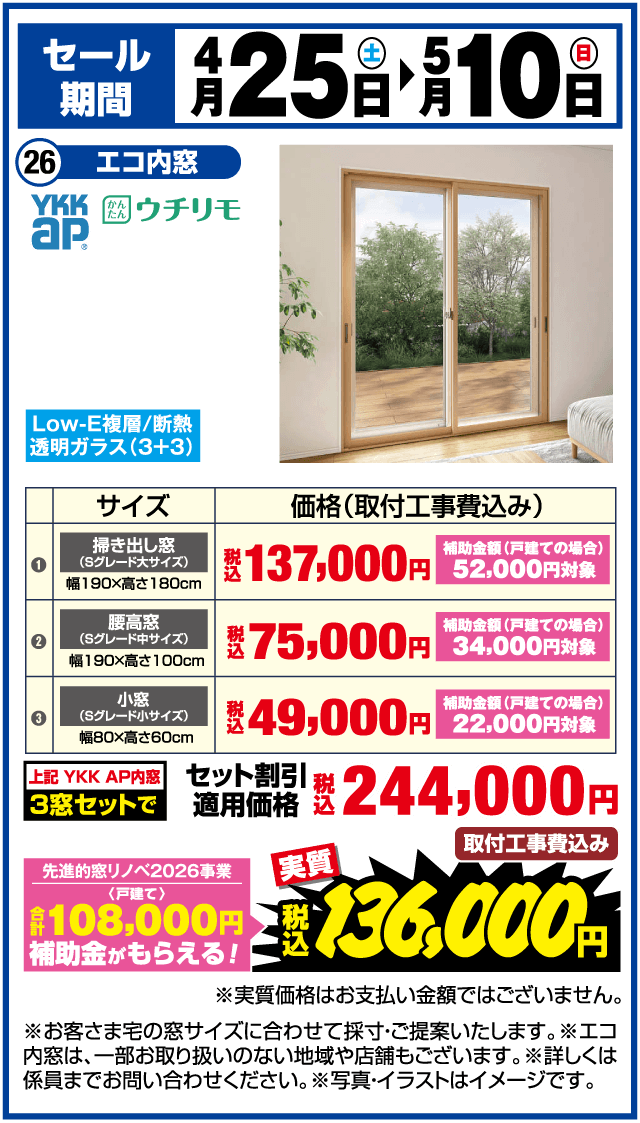 セール期間 4月25日（土）▶5月10日（日） 26 エコ内窓 YKK AP かんたんウチリモ Low-E複層/断熱 透明ガラス（3+3） サイズ 価格（取付工事費込み） 掃き出し窓（Sグレード大サイズ） 幅190×高さ180cm 税込137,000円 補助金額（戸建ての場合）52,000円対象 腰高窓（Sグレード中サイズ） 幅190×高さ100cm 税込75,000円 補助金額（戸建ての場合）34,000円対象 小窓（Sグレード小サイズ） 幅80×高さ60cm 税込49,000円 補助金額（戸建ての場合）22,000円対象 上記YKK AP内窓 3窓セットで 税込244,000円 取付工事費込み 先進的窓リノベ2026事業〈戸建て〉合計108,000円補助金がもらえる！ 実質 税込136,000円