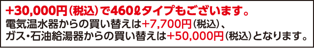 +30,000円(税込)で460Lタイプもございます。電気温水器からの買い替えは+7,700円(税込)、ガス・石油給湯器からの買い替えは+50,000円(税込)となります。