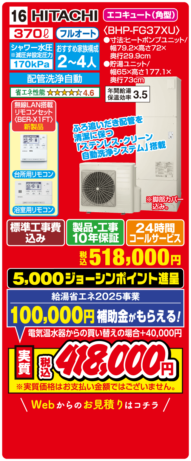 16 HITACHI エコキュート（角型） 370L フルオート シャワー水圧※減圧弁設定圧力 170kPa おすすめ家族構成 2～4人 配管洗浄自動 省エネ性能 4.6 年間給湯保温効率 3.5 無線LAN搭載リモコンセット〈BER-X1FT〉新製品 台所用リモコン 浴室用リモコン ふろ追いだき配管を清潔に保つ「ステンレス・クリーン自動洗浄システム」搭載 標準工事費込み 製品・工事10年保証 24時間コールサービス 税込518,000円 5,000ジョーシンポイント進呈 給湯省エネ2025事業 100,000円補助金がもらえる！ 電気温水器からの買い替えの場合＋40,000円 実質税込418,000円 Webからのお見積りはコチラ