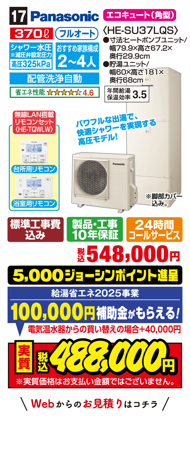17 Panasonic エコキュート（角型） 370L フルオート シャワー水圧※減圧弁設定圧力 高圧325kPa おすすめ家族構成 2～4人 配管洗浄自動 省エネ性能 4.6 年間給湯保温効率 3.5 無線LAN搭載リモコンセット〈HE-TQWLW〉 台所用リモコン 浴室用リモコン パワフルな出湯で、快適シャワーを実現する高圧モデル！ 標準工事費込み 製品・工事10年保証 24時間コールサービス 税込548,000円 5,000ジョーシンポイント進呈 給湯省エネ2025事業 100,000円補助金がもらえる！ 電気温水器からの買い替えの場合＋40,000円 実質税込488,000円 Webからのお見積りはコチラ