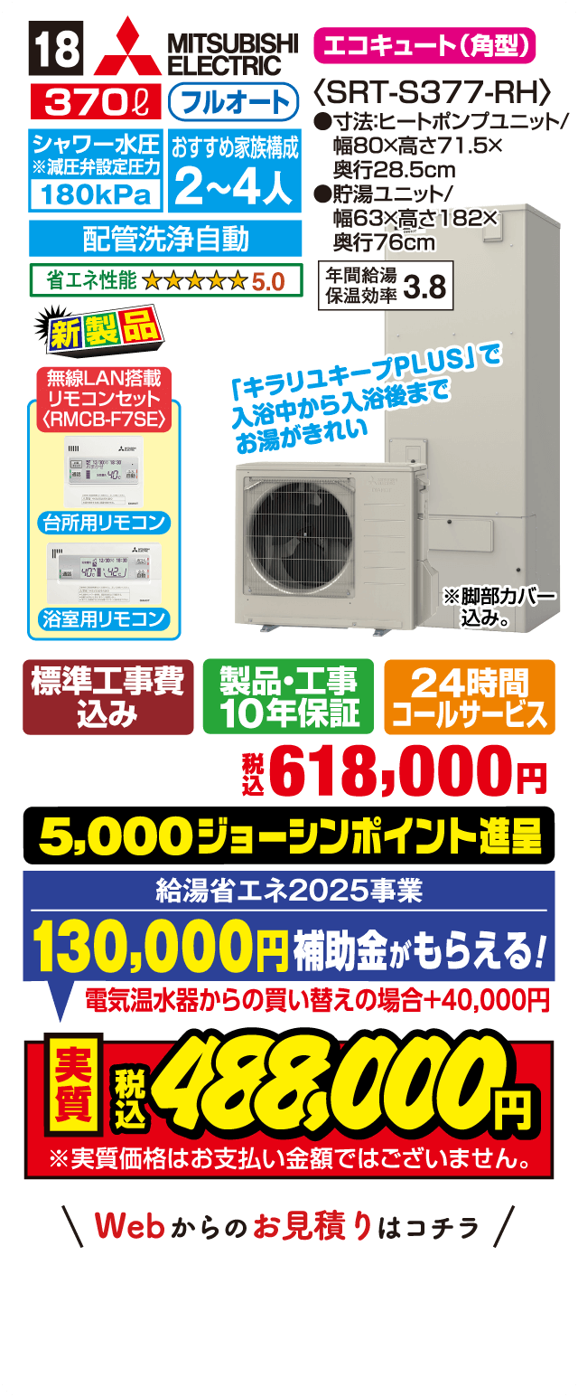 18 MITSUBISHI ELECTRIC エコキュート（角型） 370L フルオート シャワー水圧※減圧弁設定圧力 180kPa おすすめ家族構成 2～4人 配管洗浄自動 省エネ性能 5.0 年間給湯保温効率 3.8 新製品 無線LAN搭載リモコンセット〈RMCB-F7SE〉 台所用リモコン 浴室用リモコン 「キラリユキープPLUS」で入浴中から入浴後までお湯がきれい 標準工事費込み 製品・工事10年保証 24時間コールサービス 税込618,000円 5,000ジョーシンポイント進呈 給湯省エネ2025事業 130,000円補助金がもらえる！ 電気温水器からの買い替えの場合＋40,000円 実質税込488,000円 Webからのお見積りはコチラ