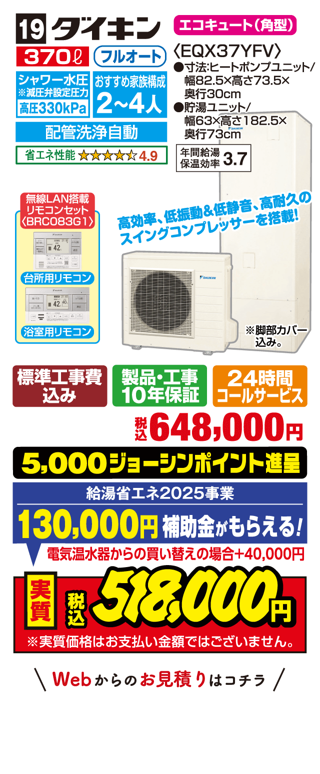 19 ダイキン エコキュート（角型） 370L フルオート シャワー水圧※減圧弁設定圧力 高圧330kPa おすすめ家族構成 2～4人 配管洗浄自動 省エネ性能 4.9 年間給湯保温効率 3.7 無線LAN搭載リモコンセット〈BRC083G1〉 台所用リモコン 浴室用リモコン 高効率・低振動＆低静音、高耐久のスイングコンプレッサーを搭載！ 標準工事費込み 製品・工事10年保証 24時間コールサービス 税込648,000円 5,000ジョーシンポイント進呈 給湯省エネ2025事業 130,000円補助金がもらえる！ 電気温水器からの買い替えの場合＋40,000円 実質税込518,000円 Webからのお見積りはコチラ