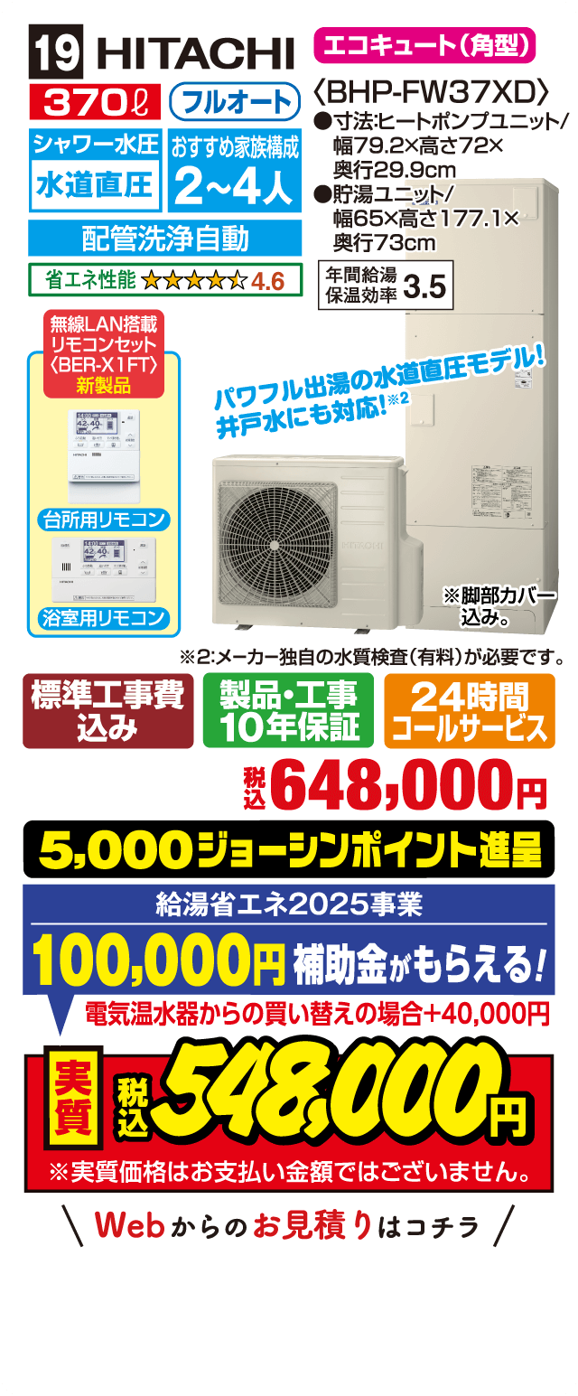 19 HITACHI エコキュート（角型） 370L フルオート シャワー水圧水道直圧 配管洗浄自動 おすすめ家族構成2〜4人 省エネ性能4.6 年間給湯保温効率3.5 無線LAN搭載リモコンセット 新製品 パワフル出湯の水道直圧モデル 井戸水にも対応 標準工事費込み 製品・工事10年保証 24時間コールサービス 税込648,000円 5,000ジョーシンポイント進呈 給湯省エネ2025事業 100,000円補助金がもらえる 電気温水器からの買い替えの場合+40,000円 実質税込548,000円 Webからのお見積りはコチラ