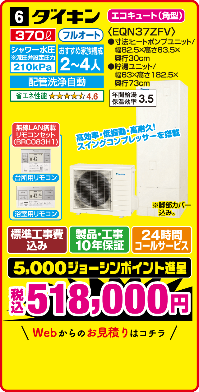 6 ダイキン エコキュート(角型) 370L フルオート シャワー水圧※減圧弁設定圧力 210kPa おすすめ家族構成 2～4人 配管洗浄自動 省エネ性能 4.6 <EQN37ZFV> 寸法:ヒートポンプユニット/幅82.5×高さ63.5×奥行30cm 貯湯ユニット/幅63×高さ182.5×奥行73cm 年間給湯保温効率3.5 無線LAN搭載リモコンセット〈BRCO83H1〉 台所用リモコン 浴室用リモコン 高効率・低振動・高耐久!スイングコンプレッサーを搭載 ※脚部カバー込み。 標準工事費込み 製品・工事10年保証 24時間コールサービス 5,000ジョーシンポイント進呈 税込518,000円 Webからのお見積りはコチラ