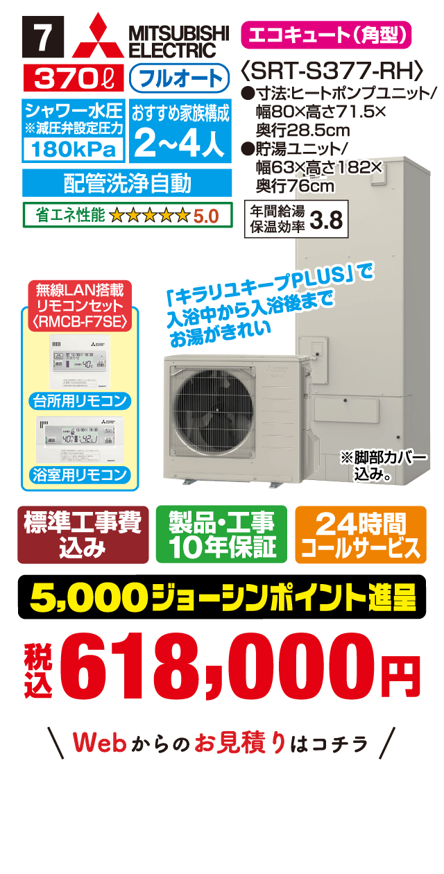 7 MITSUBISHI ELECTRIC エコキュート(角型) 370L フルオート シャワー水圧※減圧弁設定圧力180kPa おすすめ家族構成2～4人 配管洗浄自動 省エネ性能5.0〈SRT-S377-RH〉 寸法:ヒートポンプユニット/幅80×高さ71.5×奥行28.5cm 貯湯ユニット/幅63×高さ182×奥行76cm 年間給湯保温効率3.8 無線LAN搭載リモコンセット〈RMCB-F7SE〉 台所用リモコン 浴室用リモコン 「キラリユキープPLUS」で入浴中から入浴後までお湯がきれい ※脚部カバー込み。 標準工事費込み 製品・工事10年保証 24時間コールサービス 5,000ジョーシンポイント進呈 税込618,000円 Webからのお見積りはコチラ