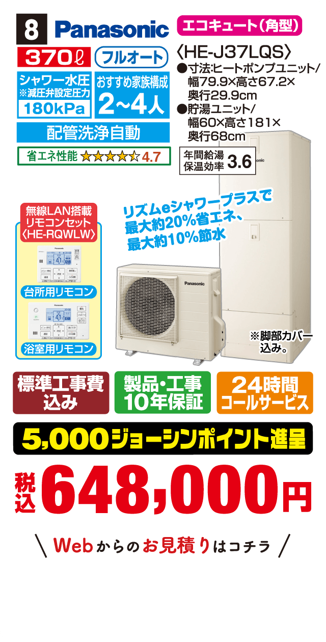 8 Panasonic エコキュート(角型) 370L フルオート シャワー水圧※減圧弁設定圧力180kPa おすすめ家族構成2〜4人 配管洗浄自動 省エネ性能4.7〈HE-J37LQS〉 寸法:ヒートポンプユニット/幅79.9×高さ67.2×奥行29.9cm 貯湯ユニット/幅60×高さ181×奥行68cm 年間給湯保温効率3.6 無線LAN搭載リモコンセット〈HE-RQWLW〉 台所用リモコン 浴室用リモコン リズムeシャワープラスで最大約20%省エネ、最大約10%節水 ※脚部カバー込み。 標準工事費込み 製品・工事10年保証 24時間コールサービス 5,000ジョーシンポイント進呈 税込648,000円 Webからのお見積りはコチラ