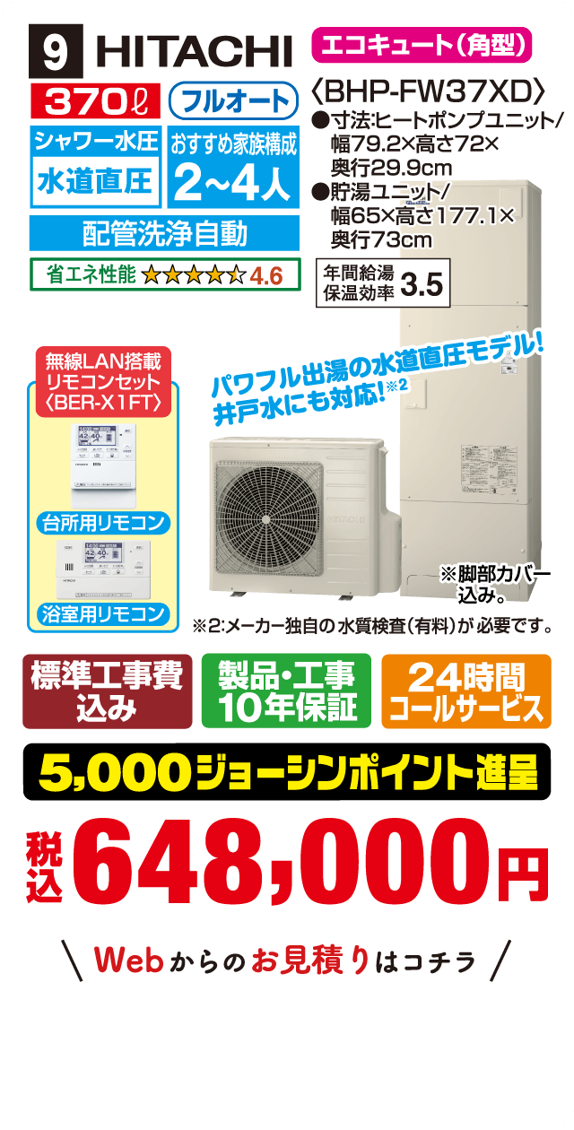 9 HITACHI エコキュート(角型) 370L フルオート シャワー水圧 水道直圧 おすすめ家族構成2〜4人 配管洗浄自動 省エネ性能4.6〈BHP-FW37XD〉 寸法:ヒートポンプユニット/幅79.2×高さ72×奥行29.9cm 貯湯ユニット/幅65×高さ177.1×奥行73cm 年間給湯保温効率3.5 無線LAN搭載リモコンセット〈BER-X1FT〉 台所用リモコン 浴室用リモコン パワフル出湯の水道直圧モデル!井戸水にも対応!※2 ※2:メーカー独自の水質検査(有料)が必要です。 ※脚部カバー込み。 標準工事費込み 製品・工事10年保証 24時間コールサービス 5,000ジョーシンポイント進呈 税込648,000円 Webからのお見積りはコチラ