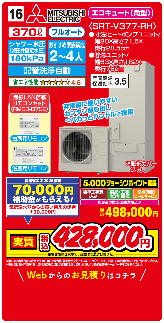 16 MITSUBISHI ELECTRIC エコキュート（角型）〈SRT-V377-RH〉 370L フルオート シャワー水圧（減圧弁設定水圧）180kPa おすすめ家族構成2〜4人 配管洗浄自動 省エネ性能 4.6 無線LAN搭載 リモコンセット〈RMCB-D7SE〉 台所用リモコン 浴室用リモコン 非常時に使いやすい カンタン取り出し くパカっとハンドル採用 寸法ヒートポンプユニット 幅80×高さ71.5×奥行28.5cm 貯湯ユニット 幅63×高さ182×奥行76cm 年間給湯保温効率3.5 給湯省エネ2026事業 70,000円補助金がもらえる！ 電気温水器からの買い替えの場合＋20,000円 5,000ジョーシンポイント進呈 標準工事費込み 製品・工事10年保証 24時間コールサービス 既存品の撤去・廃棄費用込み 税込498,000円 実質税込428,000円 Webからのお見積りはこちら