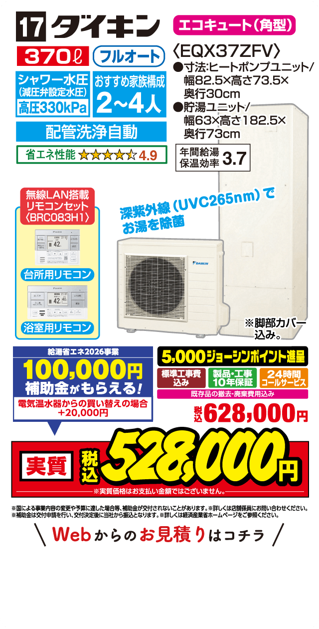 17 ダイキン エコキュート（角型）〈EQX37ZFV〉 370L フルオート シャワー水圧（減圧弁設定水圧）高圧330kPa おすすめ家族構成2〜4人 配管洗浄自動 省エネ性能 4.9 無線LAN搭載 リモコンセット〈BRC083H1〉 台所用リモコン 浴室用リモコン 深紫外線（UVC265nm）でお湯を除菌 寸法ヒートポンプユニット 幅82.5×高さ73.5×奥行30cm 貯湯ユニット 幅63×高さ182.5×奥行73cm 年間給湯保温効率3.7 給湯省エネ2026事業 100,000円補助金がもらえる！ 電気温水器からの買い替えの場合＋20,000円 5,000ジョーシンポイント進呈 標準工事費込み 製品・工事10年保証 24時間コールサービス 既存品の撤去・廃棄費用込み 税込628,000円 実質税込528,000円 Webからのお見積りはこちら