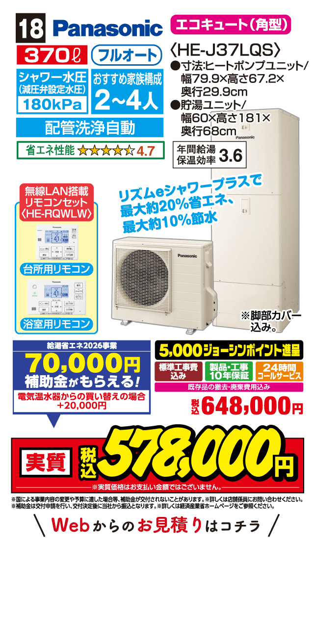18 Panasonic エコキュート（角型）〈HE-J37LQS〉 370L フルオート シャワー水圧（減圧弁設定水圧）180kPa おすすめ家族構成2〜4人 配管洗浄自動 省エネ性能 4.7 無線LAN搭載 リモコンセット〈HE-RQWLW〉 台所用リモコン 浴室用リモコン リズムeシャワープラスで最大約20%省エネ 最大約10%節水 寸法ヒートポンプユニット 幅79.9×高さ67.2×奥行29.9cm 貯湯ユニット 幅60×高さ181×奥行68cm 年間給湯保温効率3.6 給湯省エネ2026事業 70,000円補助金がもらえる！ 電気温水器からの買い替えの場合＋20,000円 5,000ジョーシンポイント進呈 標準工事費込み 製品・工事10年保証 24時間コールサービス 既存品の撤去・廃棄費用込み 税込648,000円 実質税込578,000円 Webからのお見積りはこちら