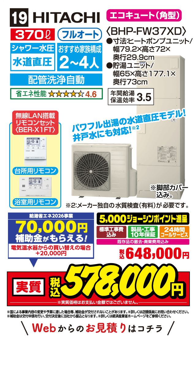 19 HITACHI エコキュート（角型）〈BHP-FW37XD〉 370L フルオート シャワー水圧 水道直圧 おすすめ家族構成2〜4人 配管洗浄自動 省エネ性能 4.6 無線LAN搭載 リモコンセット〈BER-X1FT〉 台所用リモコン 浴室用リモコン パワフル出湯の水道直圧モデル 井戸水にも対応 寸法ヒートポンプユニット 幅79.2×高さ72×奥行29.9cm 貯湯ユニット 幅65×高さ177.1×奥行73cm 年間給湯保温効率3.5 給湯省エネ2026事業 70,000円補助金がもらえる！ 電気温水器からの買い替えの場合＋20,000円 5,000ジョーシンポイント進呈 標準工事費込み 製品・工事10年保証 24時間コールサービス 既存品の撤去・廃棄費用込み 税込648,000円 実質税込578,000円 Webからのお見積りはこちら