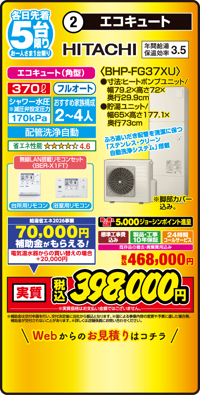 各日先着5台限り お一人さま1台限り 2 エコキュート HITACHI 年間給湯保温効率3.5 エコキュート（角型） 370L フルオート シャワー水圧※減圧弁設定圧力170kPa おすすめ家族構成2～4人 配管洗浄自動 省エネ性能4.6 無線LAN搭載リモコンセット BER-X1FT 台所用リモコン 浴室用リモコン 給湯省エネ2026事業 70,000円補助金がもらえる！ 電気温水器からの買い替えの場合＋20,000円 〈BHP-FG37XU〉 ●寸法ヒートポンプユニット/幅79.2×高さ72×奥行29.9cm ●貯湯ユニット/幅65×高さ177.1×奥行73cm ふろ追いだき配管を清潔に保つ「ステンレス・クリーン自動洗浄システム」搭載 ※脚部カバー込み。 買い替え応援 5,000ジョーシンポイント進呈 標準工事費込み 製品・工事10年保証 24時間コールサービス 既存品の撤去・廃棄費用込み 税込468,000円 実質 税込398,000円 ※実質価格はお支払い金額ではございません。 ※補助金は交付申請を行い、交付決定後に当社から振込となります。※国による事業内容の変更や予算に達した場合等、補助金が交付されないことがあります。※詳しくは店舗係員にお問い合わせください。 Webからのお見積りはコチラ