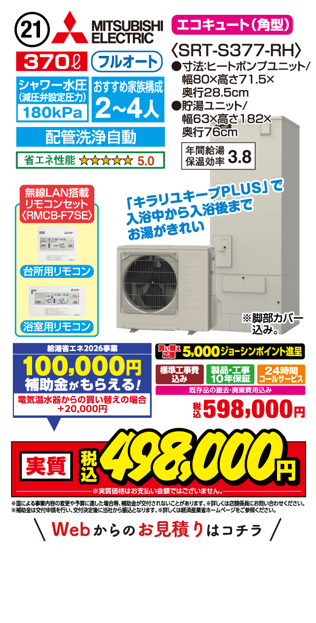 21 MITSUBISHI ELECTRIC エコキュート（角型） 370L フルオート シャワー水圧（減圧弁設定圧力）180kPa おすすめ家族構成2～4人 配管洗浄自動 省エネ性能5.0 無線LAN搭載リモコンセット RMCB-F7SE 台所用リモコン 浴室用リモコン 〈SRT-S377-RH〉 ●寸法ヒートポンプユニット/幅80×高さ71.5×奥行28.5cm ●貯湯ユニット/幅63×高さ182×奥行76cm 年間給湯保温効率3.8 「キラリユキープPLUS」で入浴中から入浴後までお湯がきれい ※脚部カバー込み。 給湯省エネ2026事業 100,000円補助金がもらえる！ 電気温水器からの買い替えの場合＋20,000円 買い替え応援 5,000ジョーシンポイント進呈 標準工事費込み 製品・工事10年保証 24時間コールサービス 既存品の撤去・廃棄費用込み 税込598,000円 実質 税込498,000円 ※実質価格はお支払い金額ではございません。 ※国による事業内容の変更や予算に達した場合等、補助金が交付されないことがあります。※補助金は交付申請を行い、交付決定後に当社から振込となります。※詳しくは経済産業省ホームページをご参照ください。 Webからのお見積りはコチラ