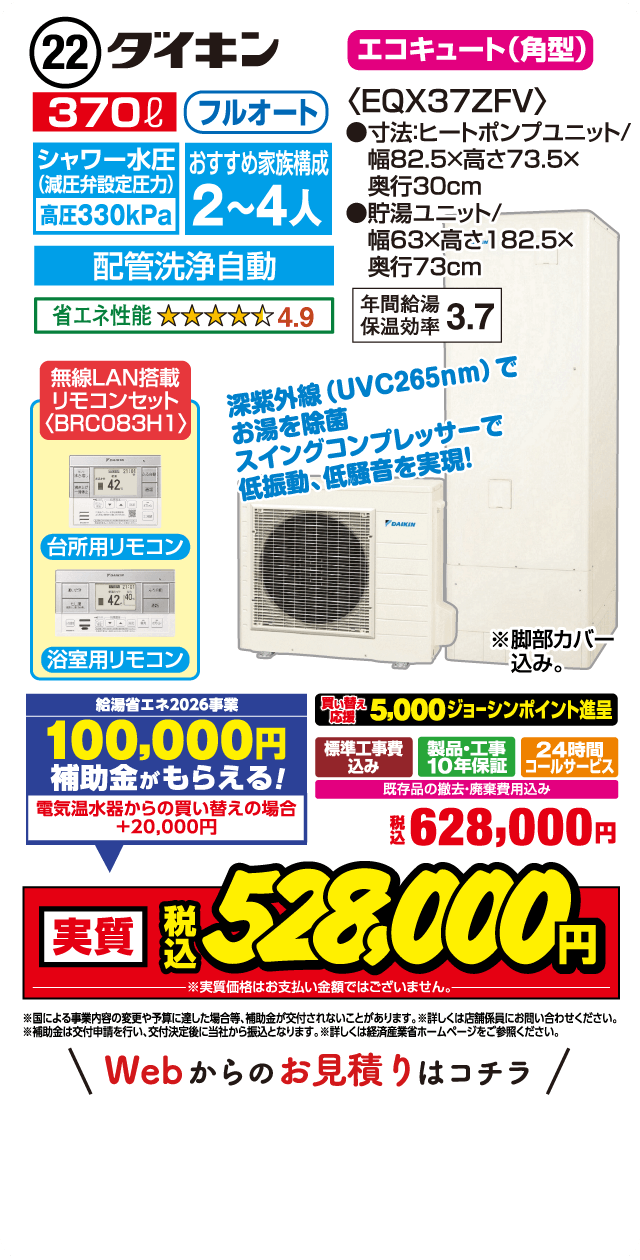 22 ダイキン エコキュート（角型） 370L フルオート シャワー水圧（減圧弁設定圧力）高圧330kPa おすすめ家族構成2～4人 配管洗浄自動 省エネ性能4.9 無線LAN搭載リモコンセット BRCO83H1 台所用リモコン 浴室用リモコン 〈EQX37ZFV〉 ●寸法ヒートポンプユニット/幅82.5×高さ73.5×奥行30cm ●貯湯ユニット/幅63×高さ182.5×奥行73cm 年間給湯保温効率3.7 深紫外線（UVC265nm）でお湯を除菌 スイングコンプレッサーで低振動・低騒音を実現！ ※脚部カバー込み。 給湯省エネ2026事業 100,000円補助金がもらえる！ 電気温水器からの買い替えの場合＋20,000円 買い替え応援 5,000ジョーシンポイント進呈 標準工事費込み 製品・工事10年保証 24時間コールサービス 既存品の撤去・廃棄費用込み 税込628,000円 実質 税込528,000円 ※実質価格はお支払い金額ではございません。 ※国による事業内容の変更や予算に達した場合等、補助金が交付されないことがあります。※補助金は交付申請を行い、交付決定後に当社から振込となります。※詳しくは経済産業省ホームページをご参照ください。 Webからのお見積りはコチラ