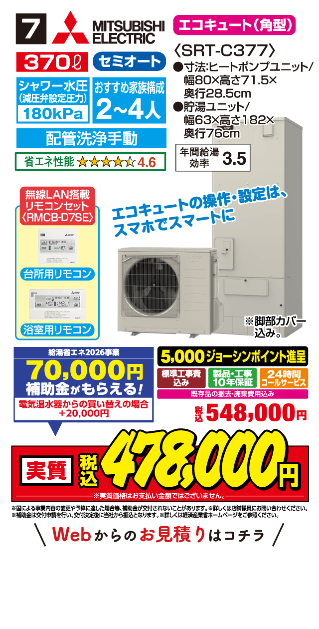 7 MITSUBISHI ELECTRIC エコキュート(角型) 370L セミオート 〈SRT-C377〉 シャワー水圧(減圧弁設定圧力)180kPa おすすめ家族構成 2～4人 配管洗浄手動 省エネ性能 4.6 ●寸法:ヒートポンプユニット/幅80×高さ71.5×奥行28.5cm ●貯湯ユニット/幅63×高さ182×奥行76cm 年間給湯効率 3.5 無線LAN搭載リモコンセット〈RMCB-D7SE〉 台所用リモコン 浴室用リモコン エコキュートの操作・設定は、スマホでスマートに ※脚部カバー込み。 給湯省エネ2026事業 70,000円補助金がもらえる! 電気温水器からの買い替えの場合 +20,000円 5,000ジョーシンポイント進呈 標準工事費込み 製品・工事10年保証 24時間コールサービス 既存品の撤去・廃棄費用込み 税込548,000円 実質 税込478,000円 ※実質価格はお支払い金額ではございません。 ※国による事業内容の変更や予算に達した場合等、補助金が交付されないことがあります。※詳しくは店舗係員にお問い合わせください。 ※補助金は交付申請を行い、交付決定後に当社から振込となります。詳しくは経済産業省ホームページをご参照ください。 Webからのお見積りはコチラ