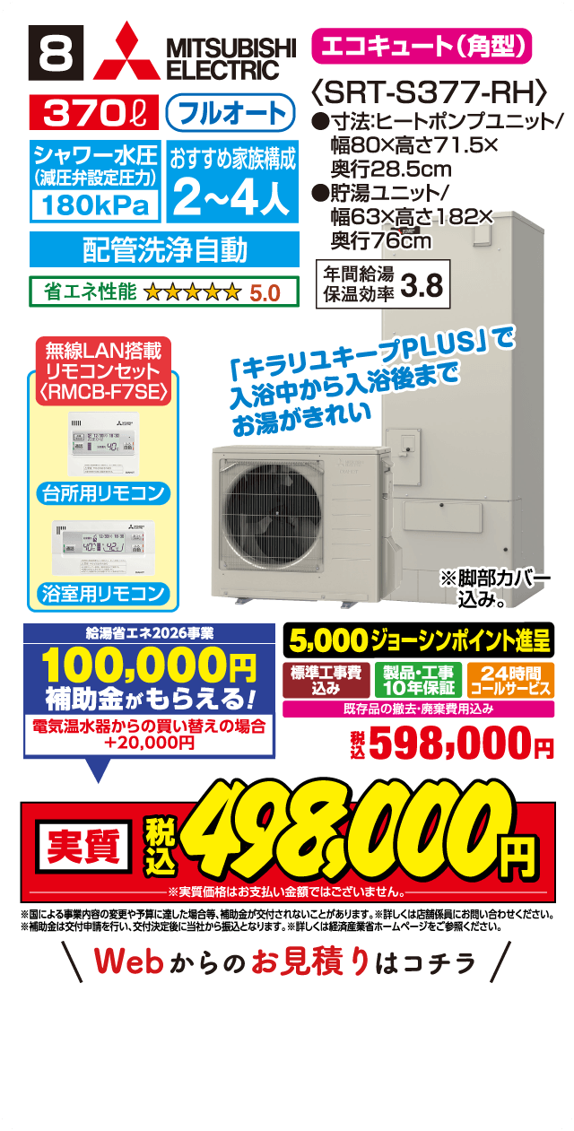 8 MITSUBISHI ELECTRIC エコキュート(角型) 370L フルオート 〈SRT-S377-RH〉 シャワー水圧(減圧弁設定圧力)180kPa おすすめ家族構成 2～4人 配管洗浄自動 省エネ性能 5.0 ●寸法:ヒートポンプユニット/幅80×高さ71.5×奥行28.5cm ●貯湯ユニット/幅63×高さ182×奥行76cm 年間給湯保温効率 3.8 無線LAN搭載リモコンセット〈RMCB-F7SE〉 台所用リモコン 浴室用リモコン 「キラリユキープPLUS」で入浴中から入浴後までお湯がきれい ※脚部カバー込み。 給湯省エネ2026事業 100,000円補助金がもらえる! 電気温水器からの買い替えの場合 +20,000円 5,000ジョーシンポイント進呈 標準工事費込み 製品・工事10年保証 24時間コールサービス 既存品の撤去・廃棄費用込み 税込598,000円 実質 税込498,000円 ※実質価格はお支払い金額ではございません。 ※国による事業内容の変更や予算に達した場合等、補助金が交付されないことがあります。※詳しくは店舗係員にお問い合わせください。 ※補助金は交付申請を行い、交付決定後に当社から振込となります。詳しくは経済産業省ホームページをご参照ください。 Webからのお見積りはコチラ