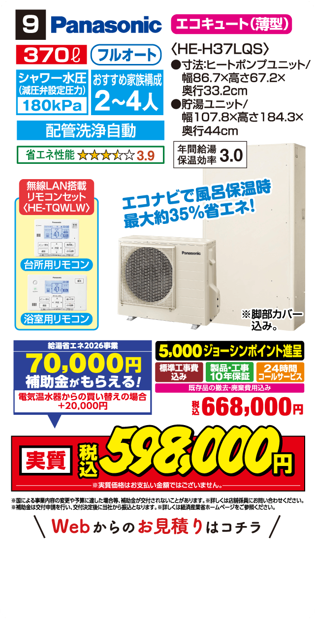 9 Panasonic エコキュート(薄型) 370L フルオート 〈HE-H37LQS〉 シャワー水圧(減圧弁設定圧力)180kPa おすすめ家族構成 2～4人 配管洗浄自動 省エネ性能 3.9 ●寸法:ヒートポンプユニット/幅86.7×高さ67.2×奥行33.2cm ●貯湯ユニット/幅107.8×高さ184.3×奥行44cm 年間給湯保温効率 3.0 無線LAN搭載リモコンセット〈HE-TQWLW〉 台所用リモコン 浴室用リモコン エコナビで風呂保温時最大約35%省エネ! ※脚部カバー込み。 給湯省エネ2026事業 70,000円補助金がもらえる! 電気温水器からの買い替えの場合 +20,000円 5,000ジョーシンポイント進呈 標準工事費込み 製品・工事10年保証 24時間コールサービス 既存品の撤去・廃棄費用込み 税込668,000円 実質 税込598,000円 ※実質価格はお支払い金額ではございません。 ※国による事業内容の変更や予算に達した場合等、補助金が交付されないことがあります。※詳しくは店舗係員にお問い合わせください。 ※補助金は交付申請を行い、交付決定後に当社から振込となります。※詳しくは経済産業省ホームページをご参照ください。 Webからのお見積りはコチラ
