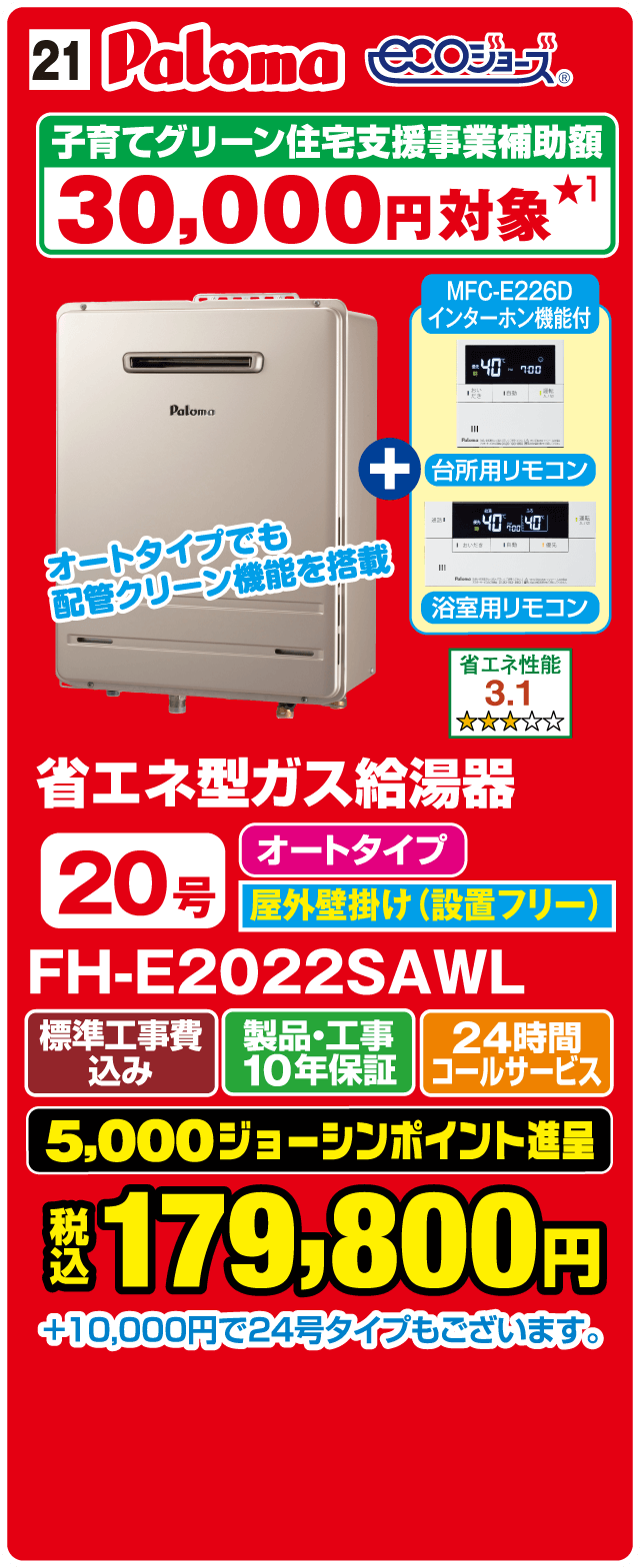 21 Paloma ecoジョーズ 子育てグリーン住宅支援事業補助額 30,000円対象 オートタイプでも配管クリーン機能を搭載 MFC-E226D インターホン機能付 台所用リモコン 浴室用リモコン 省エネ性能 3.1 省エネ型ガス給湯器 20号 オートタイプ 屋外壁掛け（設置フリー） FH-E2022SAWL 標準工事費込み 製品・工事10年保証 24時間コールサービス 5,000ジョーシンポイント進呈 税込179,800円 ＋10,000円で24号タイプもございます。