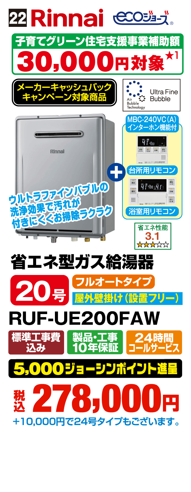 22 Rinnai ecoジョーズ 子育てグリーン住宅支援事業補助額 30,000円対象 メーカーキャッシュバックキャンペーン対象商品 Air Bubble Technology Ultra Fine Bubble MBC-240VC(A) インターホン機能付 台所用リモコン 浴室用リモコン ウルトラファインバブルの洗浄効果で汚れが付きにくくお掃除ラクラク 省エネ性能 3.1 省エネ型ガス給湯器 20号 フルオートタイプ 屋外壁掛け（設置フリー） RUF-UE200FAW 標準工事費込み 製品・工事10年保証 24時間コールサービス 5,000ジョーシンポイント進呈 税込278,000円 ＋10,000円で24号タイプもございます。
