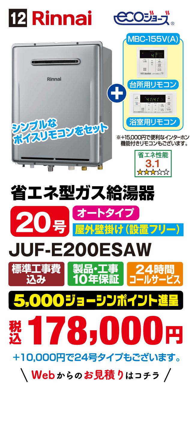 12 Rinnai ecoジョーズ シンプルなボイスリモコンをセット MBC-155V(A) 台所用リモコン 浴室用リモコン ※+15,000円で便利なインターホン機能付きリモコンもございます。 省エネ性能3.1 省エネ型ガス給湯器 20号 オートタイプ 屋外壁掛け(設置フリー) JUF-E200ESAW 標準工事費込み 製品・工事10年保証 24時間コールサービス 5,000ジョーシンポイント進呈 税込178,000円 +10,000円で24号タイプもございます。