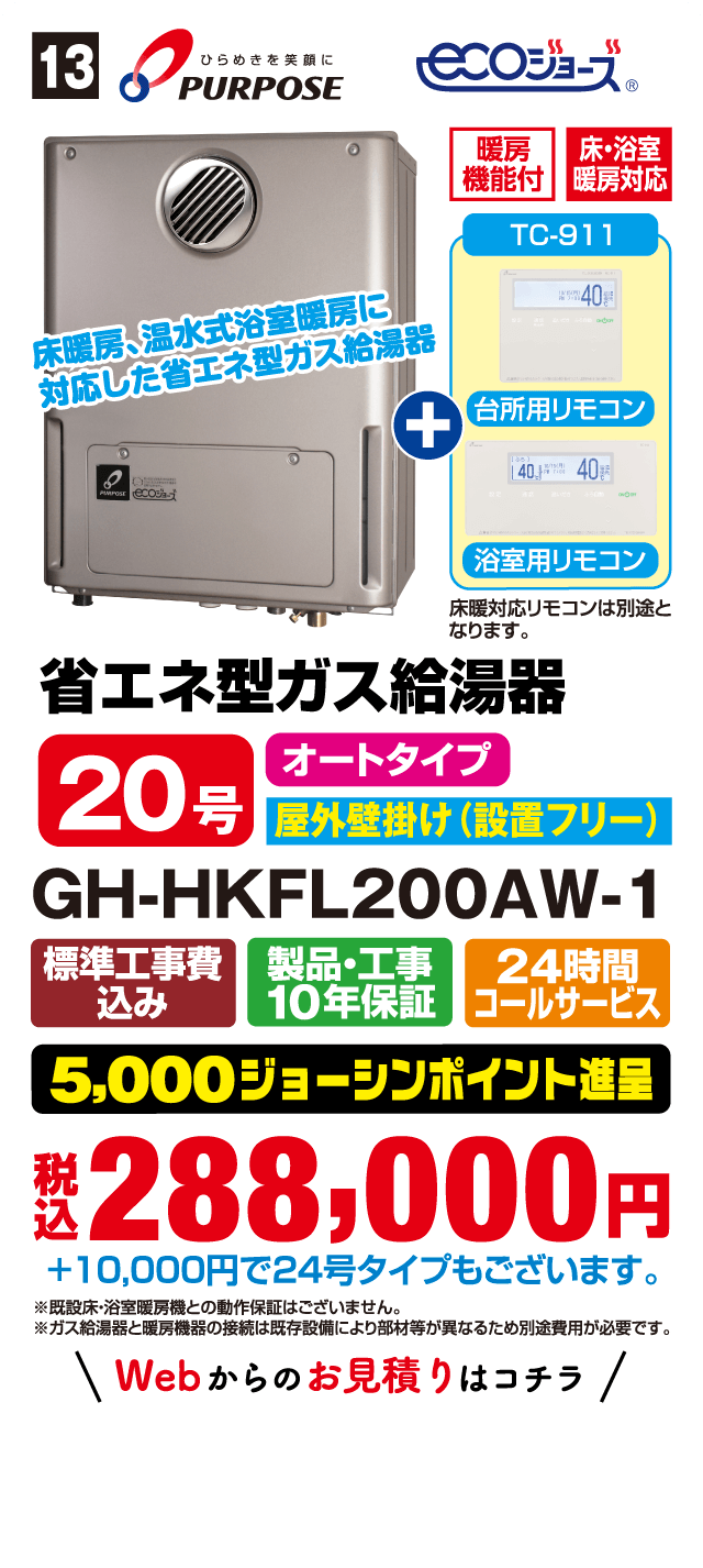 13 PURPOSE ecoジョーズ 床暖房、温水式浴室暖房に対応した省エネ型ガス給湯器 暖房機能付 床・浴室暖房対応 TC-911 台所用リモコン 浴室用リモコン 床暖対応リモコンは別途となります。 省エネ型ガス給湯器 20号 オートタイプ 屋外壁掛け(設置フリー) GH-HKFL200AW-1 標準工事費込み 製品・工事10年保証 24時間コールサービス 5,000ジョーシンポイント進呈 税込288,000円 +10,000円で24号タイプもございます。 ※既設床・浴室暖房機との動作保証はございません。 ※ガス給湯器と暖房機器の接続は既存設備により部材等が異なるため別途費用が必要です。
