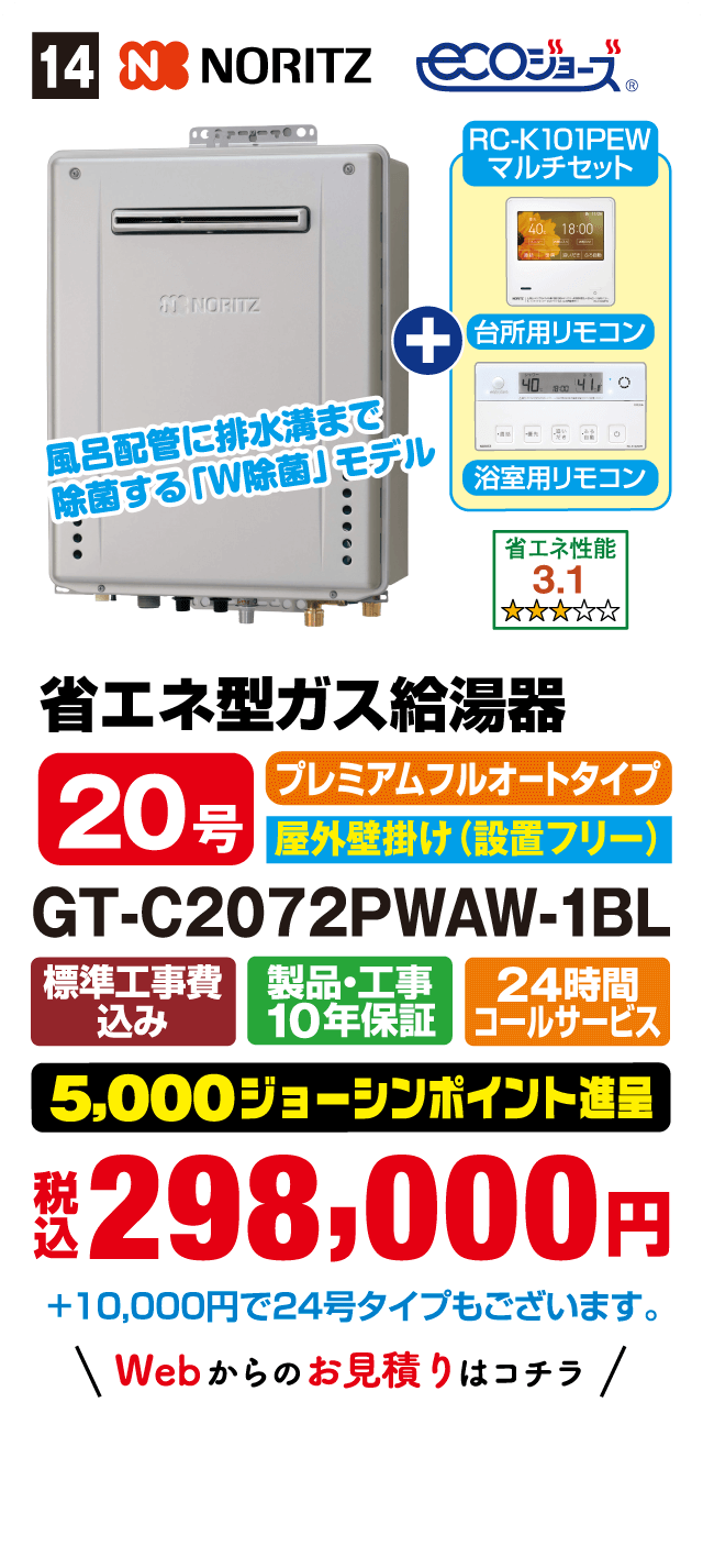 14 NORITZ ecoジョーズ RC-K101PEWマルチセット 台所用リモコン 浴室用リモコン 風呂配管に排水溝まで除菌する「W除菌」モデル 省エネ性能3.1 省エネ型ガス給湯器 20号 プレミアムフルオートタイプ 屋外壁掛け(設置フリー) GT-C2072PWAW-1BL 標準工事費込み 製品・工事10年保証 24時間コールサービス 5,000ジョーシンポイント進呈 税込298,000円 +10,000円で24号タイプもございます。