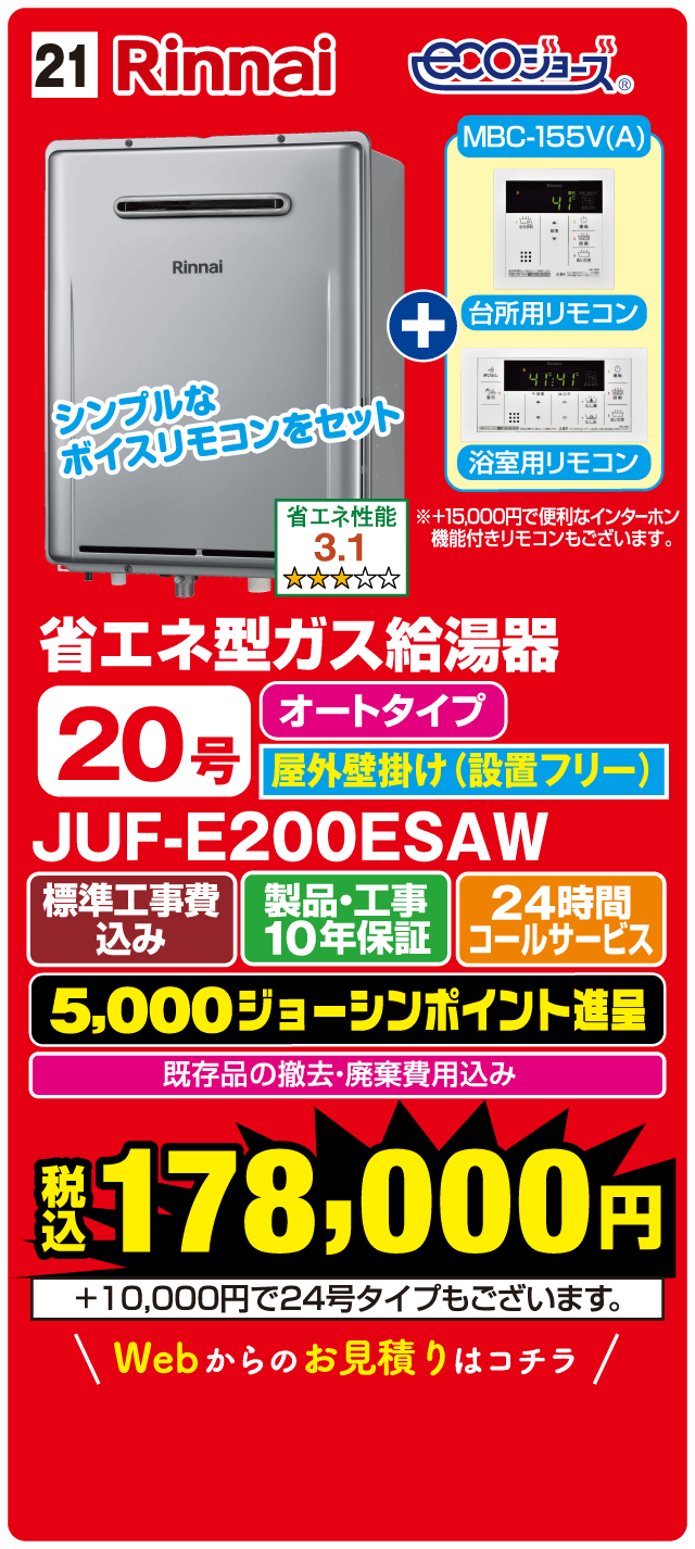21 Rinnai ecoジョーズ MBC-155V(A) 台所用リモコン 浴室用リモコン シンプルなボイスリモコンをセット 省エネ性能 3.1 省エネ型ガス給湯器 20号 オートタイプ 屋外壁掛け（設置フリー） JUF-E200ESAW 標準工事費込み 製品・工事10年保証 24時間コールサービス 5,000ジョーシンポイント進呈 既存品の撤去・廃棄費用込み 税込178,000円 ＋10,000円で24号タイプもございます Webからのお見積りはこちら