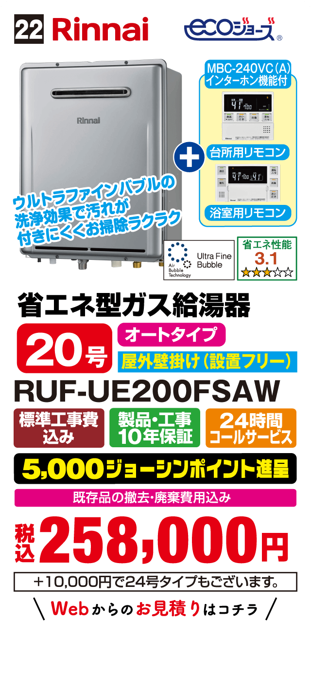 22 Rinnai ecoジョーズ MBC-240VC(A) インターホン機能付 台所用リモコン 浴室用リモコン ウルトラファインバブルの洗浄効果で汚れが付きにくくお掃除ラクラク Ultra Fine Bubble 省エネ性能 3.1 省エネ型ガス給湯器 20号 オートタイプ 屋外壁掛け（設置フリー） RUF-UE200FSAW 標準工事費込み 製品・工事10年保証 24時間コールサービス 5,000ジョーシンポイント進呈 既存品の撤去・廃棄費用込み 税込258,000円 ＋10,000円で24号タイプもございます Webからのお見積りはこちら