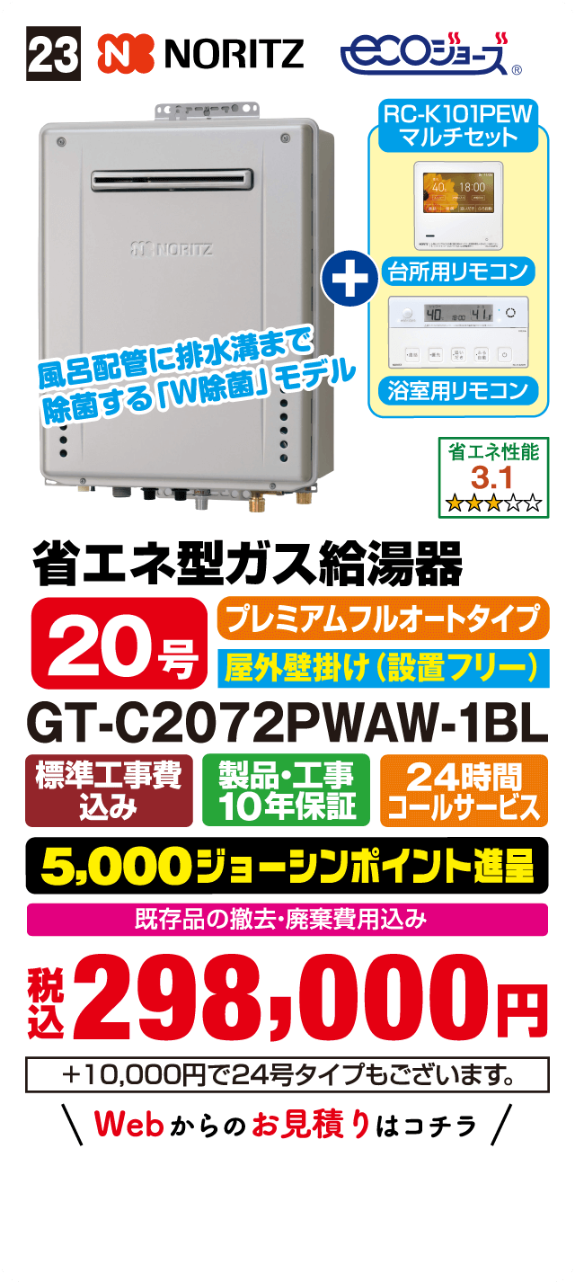 23 NORITZ ecoジョーズ RC-K101PEW マルチセット 台所用リモコン 浴室用リモコン 風呂配管に排水溝まで除菌するUV除菌モデル 省エネ性能 3.1 省エネ型ガス給湯器 20号 プレミアムフルオートタイプ 屋外壁掛け（設置フリー） GT-C2072PWAW-1BL 標準工事費込み 製品・工事10年保証 24時間コールサービス 5,000ジョーシンポイント進呈 既存品の撤去・廃棄費用込み 税込298,000円 ＋10,000円で24号タイプもございます Webからのお見積りはこちら