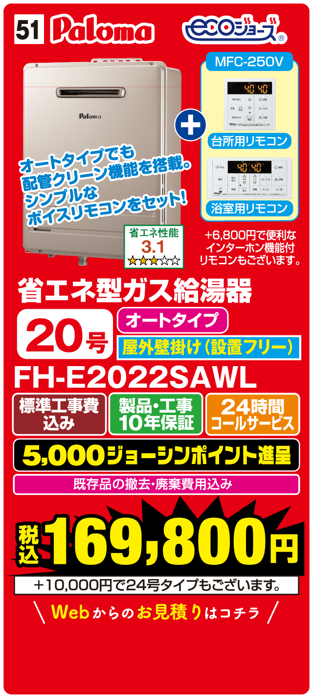 51 Paloma ecoジョーズ MFC-250V 台所用リモコン 浴室用リモコン オートタイプでも配管クリーン機能を搭載。シンプルなボイスリモコンをセット！ 省エネ性能 3.1 省エネ型ガス給湯器 オートタイプ 20号 屋外壁掛け（設置フリー） FH-E2022SAWL 標準工事費込み 製品・工事10年保証 24時間コールサービス 5,000ジョーシンポイント進呈 既存品の撤去・廃棄費用込み 税込 169,800円 +10,000円で24号タイプもございます。 Webからのお見積りはコチラ