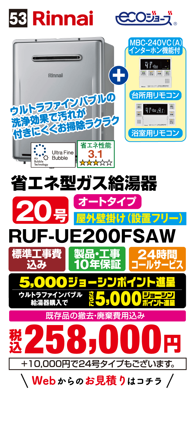 53 Rinnai ecoジョーズ MBC-240VC(A) インターホン機能付 台所用リモコン 浴室用リモコン ウルトラファインバブルの洗浄効果で汚れが付きにくくお掃除ラクラク Ultra Fine Bubble Air Bubble Technology 省エネ性能 3.1 省エネ型ガス給湯器 オートタイプ 20号 屋外壁掛け（設置フリー） RUF-UE200FSAW 標準工事費込み 製品・工事10年保証 24時間コールサービス 5,000ジョーシンポイント進呈 ウルトラファインバブル給湯器購入でさらに5,000ジョーシンポイント進呈 既存品の撤去・廃棄費用込み 税込 258,000円 +10,000円で24号タイプもございます。 Webからのお見積りはコチラ