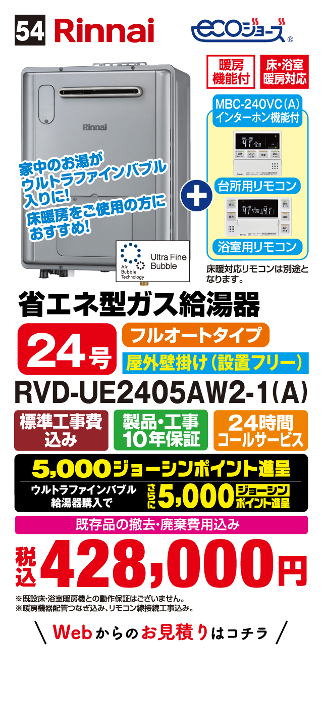 54 Rinnai ecoジョーズ 暖房機能付 床・浴室暖房対応 MBC-240VC(A) インターホン機能付 台所用リモコン 浴室用リモコン 床暖対応リモコンは別途となります。 家中のお湯がウルトラファインバブル入りに！床暖房をご使用の方におすすめ！ Ultra Fine Bubble Air Bubble Technology 省エネ型ガス給湯器 24号 フルオートタイプ 屋外壁掛け（設置フリー） RVD-UE2405AW2-1(A) 標準工事費込み 製品・工事10年保証 24時間コールサービス 5,000ジョーシンポイント進呈 ウルトラファインバブル給湯器購入でさらに5,000ジョーシンポイント進呈 既存品の撤去・廃棄費用込み 税込 428,000円 ※暖房床・浴室暖房機との動作保証はございません。 ※暖房機器配管つなぎ込み、リモコン線接続工事込み。 Webからのお見積りはコチラ