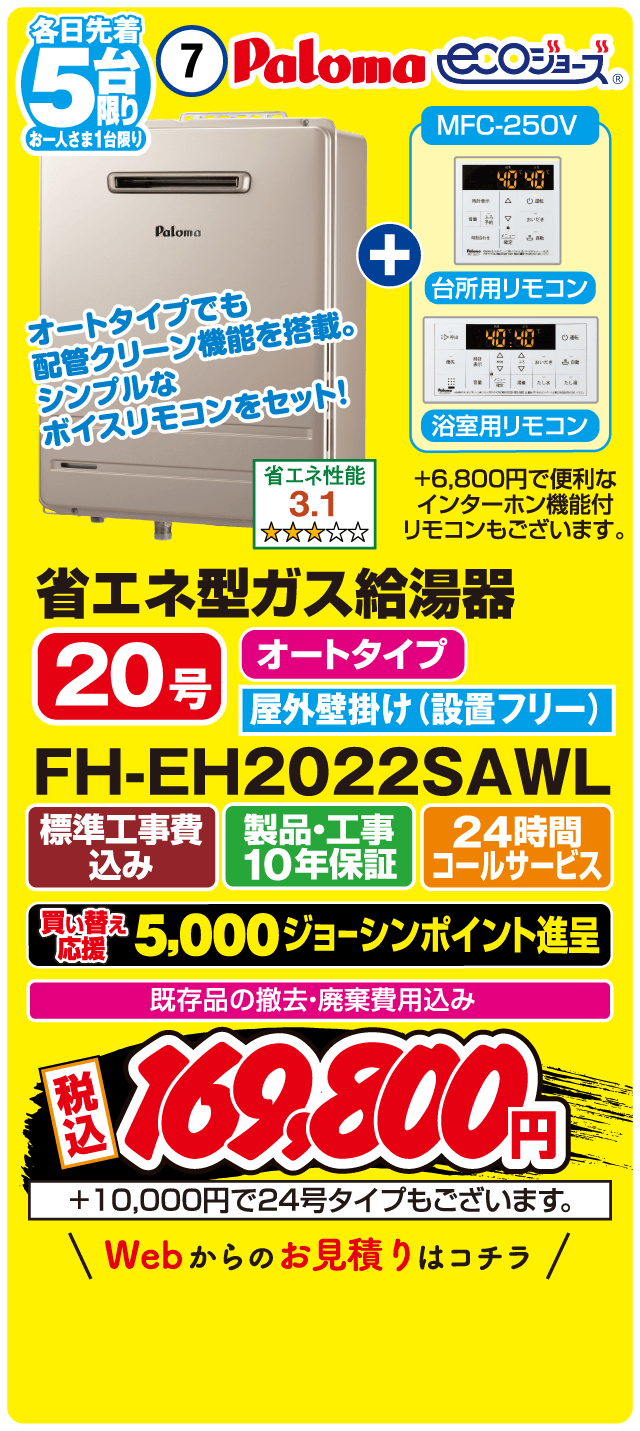 各日先着5台限り お一人さま1台限り 7 Paloma ecoジョーズ MFC-250V 台所用リモコン 浴室用リモコン オートタイプでも配管クリーン機能を搭載。シンプルなボイスリモコンをセット！ 省エネ性能3.1 省エネ型ガス給湯器 20号 オートタイプ 屋外壁掛け（設置フリー） FH-EH2022SAWL 標準工事費込み 製品・工事10年保証 24時間コールサービス 買い替え応援 5,000ジョーシンポイント進呈 既存品の撤去・廃棄費用込み 税込169,800円 ＋10,000円で24号タイプもございます。 Webからのお見積りはコチラ