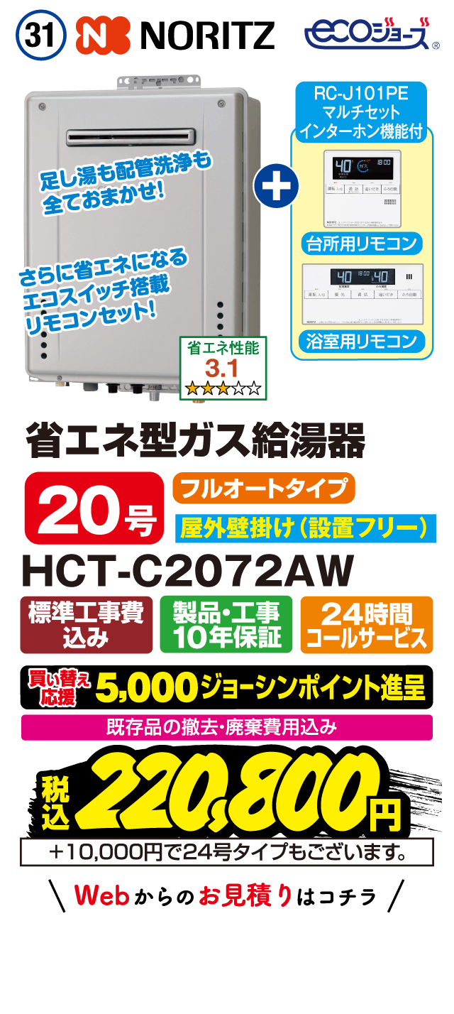 31 NORITZ ecoジョーズ RC-J101PE マルチセット インターホン機能付 台所用リモコン 浴室用リモコン 足し湯も配管洗浄も全ておまかせ！ さらに省エネになるエコスイッチ搭載リモコンセット！ 省エネ性能3.1 省エネ型ガス給湯器 20号 フルオートタイプ 屋外壁掛け（設置フリー） HCT-C2072AW 標準工事費込み 製品・工事10年保証 24時間コールサービス 買い替え応援 5,000ジョーシンポイント進呈 既存品の撤去・廃棄費用込み 税込220,800円 ＋10,000円で24号タイプもございます。 Webからのお見積りはコチラ