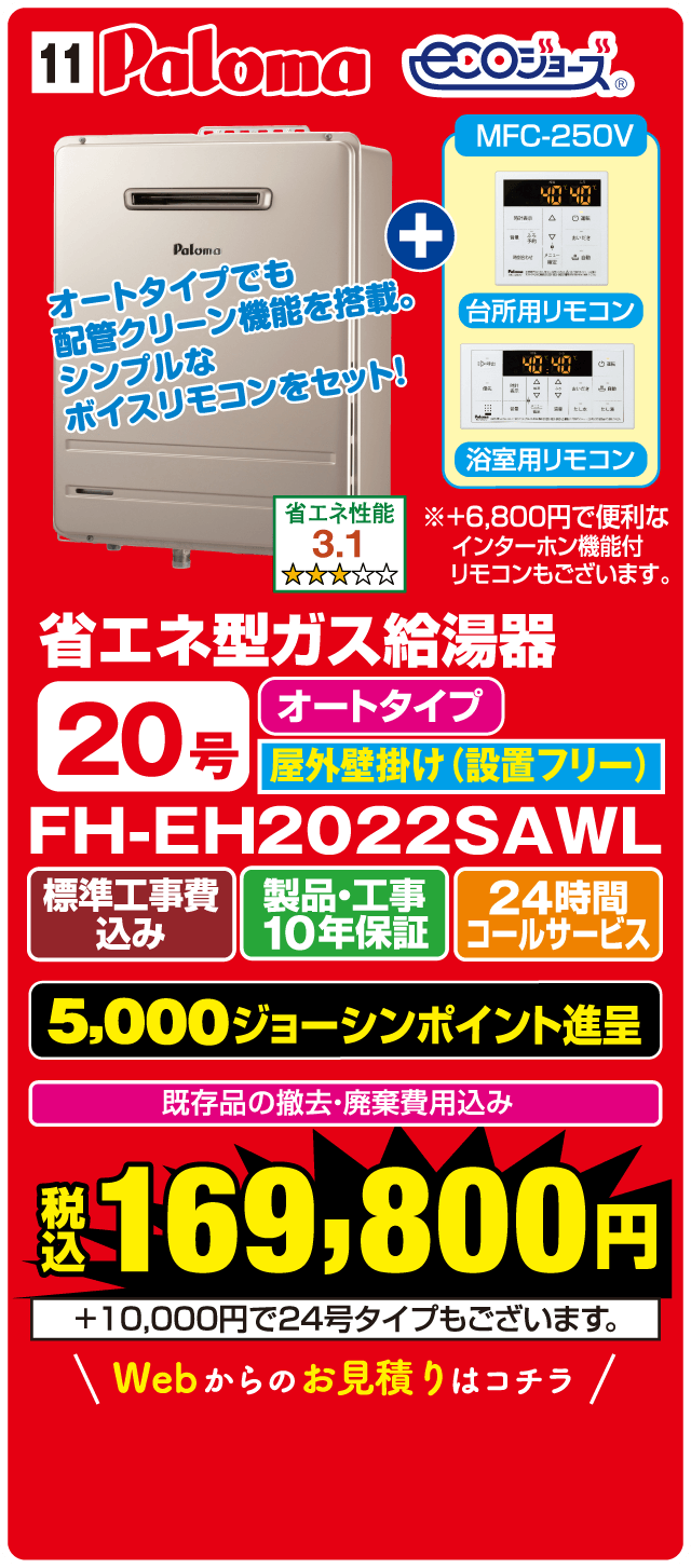 11 Paloma ecoジョーズ MFC-250V オートタイプでも配管クリーン機能を搭載。シンプルなボイスリモコンをセット! 台所用リモコン 浴室用リモコン 省エネ性能 3.1 ※+6,800円で便利なインターホン機能付リモコンもございます。 省エネ型ガス給湯器 オートタイプ 20号 屋外壁掛け(設置フリー) FH-EH2022SAWL 標準工事費込み 製品・工事10年保証 24時間コールサービス 5,000ジョーシンポイント進呈 既存品の撤去・廃棄費用込み 税込169,800円 +10,000円で24号タイプもございます。 Webからのお見積りはコチラ