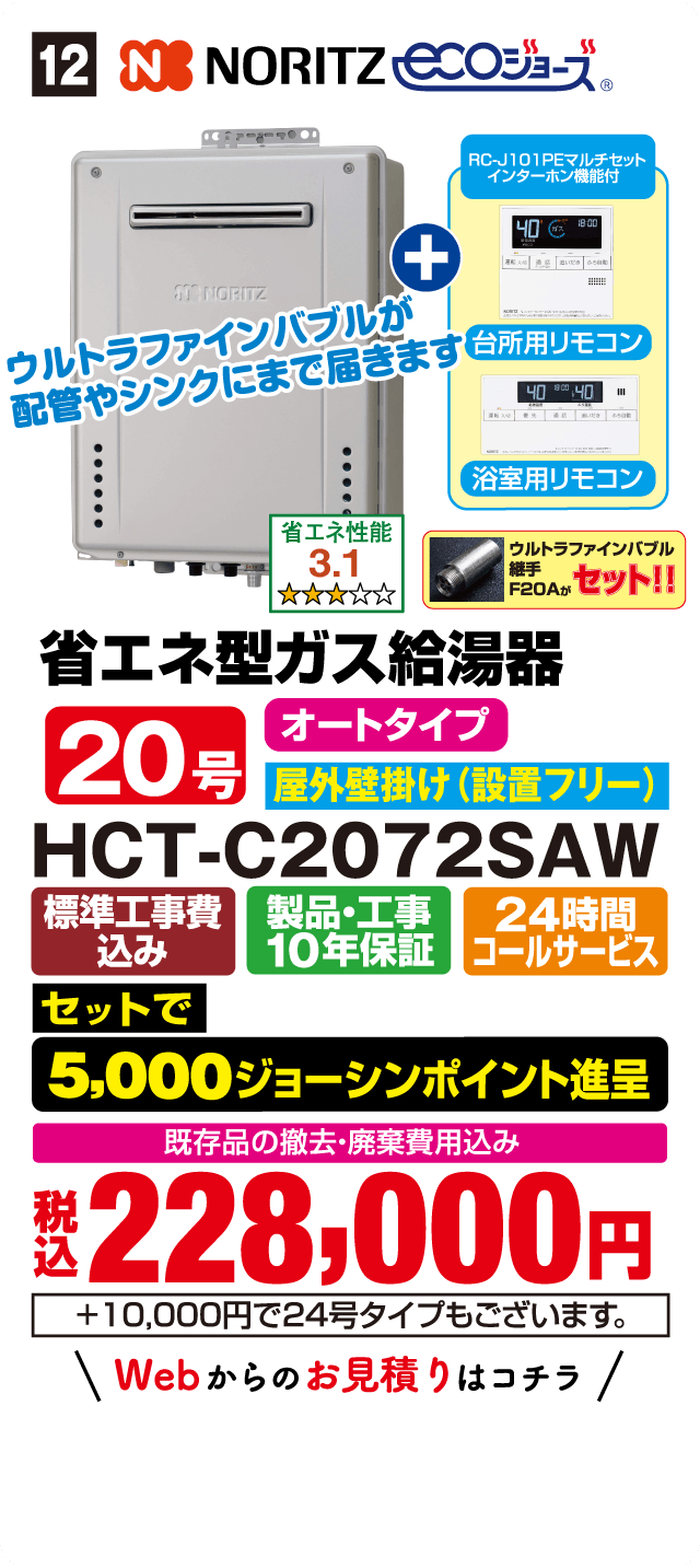 12 NORITZ ecoジョーズ RC-J101PEマルチセット インターホン機能付 台所用リモコン 浴室用リモコン ウルトラファインバブルが配管やシンクにまで届きます 省エネ性能 3.1 ウルトラファインバブル継手 F20A セット!! 省エネ型ガス給湯器 オートタイプ 20号 屋外壁掛け(設置フリー) HCT-C2072SAW 標準工事費込み 製品・工事10年保証 24時間コールサービス セットで 5,000ジョーシンポイント進呈 既存品の撤去・廃棄費用込み 税込228,000円 +10,000円で24号タイプもございます。 Webからのお見積りはコチラ