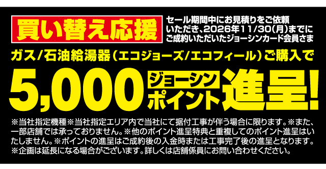 買い替え応援 セール期間中にお見積りをご依頼いただき、2026年11/30（月）までにご成約いただいたジョーシンカード会員さま ガス/石油給湯器（エコジョーズ/エコフィール）ご購入で5,000ジョーシンポイント進呈！ ※当社指定機種 ※当社指定エリア内で当社にて据付工事が伴う場合に限ります。※また、一部店舗では承っておりません。※他のポイント進呈特典と重複してのポイント進呈はいたしません。※ポイントの進呈はご成約後の入金時または工事完了後の進呈となります。※企画は延長になる場合がございます。詳しくは店舗係員にお問い合わせください。