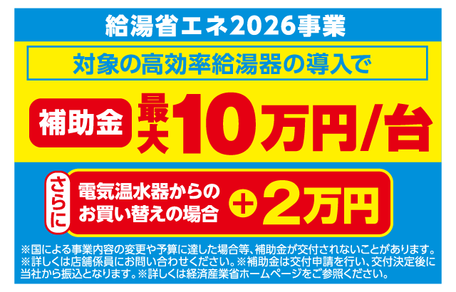 給湯省エネ2026事業 対象の高効率給湯器の導入で補助金最大10万円/台 さらに電気温水器からのお買い替えの場合+2万円 ※国による事業内容の変更や予算に達した場合等、補助金が交付されないことがあります。※詳しくは店舗係員にお問い合わせください。※補助金は交付申請を行い、交付決定後に当社から振込となります。※詳しくは経済産業省ホームページをご参照ください。