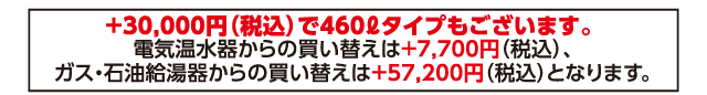 +30,000円（税込）で460ℓタイプもございます。電気温水器からの買い替えは+7,700円（税込）、ガス・石油給湯器からの買い替えは+57,200円（税込）となります。