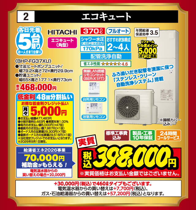 2 エコキュート 各日先着5台限り お一人さま1台限り HITACHI エコキュート（角型） 〈BHP-FG37XU〉 ●寸法:ヒートポンプユニット/幅79.2×高さ72×奥行29.9cm ●貯湯ユニット/幅65×高さ177.1×奥行73cm 税込468,000円 リフォーム ウル虎ポイント5,000ポイント進呈 370ℓ フルオート シャワー水圧（減圧弁設定圧力）170kPa おすすめ家族構成2〜4人 配管洗浄自動 省エネ性能4.6 年間給湯保温効率3.5 ふろ追いだき配管を清潔に保つ「ステンレス・クリーン自動洗浄システム」搭載 無線LAN搭載リモコンセット 台所用リモコン 浴室用リモコン 低金利48回分割払い お得な低金利クレジット払い 月々5,000円 ●お支払い総額477,483円 ●分割手数料9,483円 ●実質年率1.00% ●毎月のお支払い額5,000円（×47回） ●最終月のお支払い額7,867円（×1回） ●ボーナス月の加算額29,300円（×7回） ●最終ボーナス月の加算額29,516円（×1回） ※当社指定クレジットでのお支払いとなります。 ※2026年9月1日現在。 ※脚部カバー込み。 給湯省エネ2026事業 70,000円補助金がもらえる！ 電気温水器からの買い替えの場合+20,000円 標準工事費込み 製品・工事10年保証 24時間コールサービス 実質 税込398,000円 ※実質価格はお支払い金額ではございません。 +30,000円（税込）で460ℓタイプもございます。 電気温水器からの買い替えは+7,700円（税込）、ガス・石油給湯器からの買い替えは+57,200円（税込）となります。