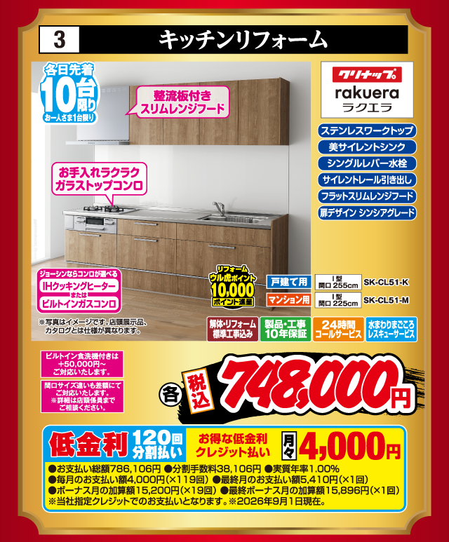 3 キッチンリフォーム 各日先着10台限り お一人さま1台限り 整流板付きスリムレンジフード お手入れラクラクガラストップコンロ ジョーシンならコンロが選べる IHクッキングヒーター または ビルトインガスコンロ ビルトイン食洗機付きは+50,000円〜ご対応いたします。 間口サイズ違いも差額にてご対応いたします。※詳細は店頭係員までご相談ください。 ステンレスワークトップ 美サイレントシンク シングルレバー水栓 サイレントレール引き出し フラットスリムレンジフード 扉デザイン シンシアグレード クリナップ rakuera ラクエラ 戸建て用 I型 間口255cm SK-CL51-K マンション用 I型 間口225cm SK-CL51-M リフォーム ウル虎ポイント10,000ポイント進呈 解体・リフォーム標準工事込み 製品・工事10年保証 24時間コールサービス 水まわりまごころレスキューサービス 各 税込748,000円 ※写真はイメージです。店頭展示品、カタログとは仕様が異なります。 低金利120回分割払い お得な低金利クレジット払い 月々4,000円 ●お支払い総額786,106円 ●分割手数料38,106円 ●実質年率1.00% ●毎月のお支払い額4,000円（×119回） ●最終月のお支払い額5,410円（×1回） ●ボーナス月の加算額15,200円（×19回） ●最終ボーナス月の加算額15,896円（×1回） ※当社指定クレジットでのお支払いとなります。※2026年9月1日現在。