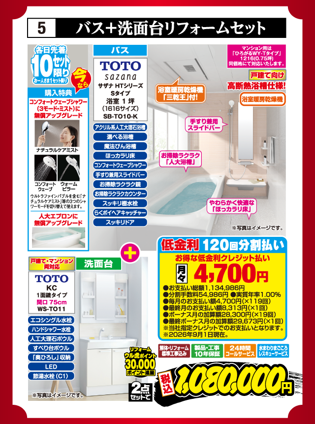 5 バス+洗面台リフォームセット 各日先着10セット限り お一人さま1セット限り 今なら購入特典 コンフォートウェーブシャワー（3モード・ミスト）に無償アップグレード 人大エプロンに無償アップグレード バス TOTO sazana サザナ HTシリーズ Sタイプ 浴室1坪（1616サイズ） SB-TO10-K アクリル系人工大理石浴槽 選べる浴槽 魔法びん浴槽 ほっカラリ床 コンフォートウェーブシャワー 手すり兼用スライドバー お掃除ラクラク鏡 お掃除ラクラクカウンター スッキリ棚水栓 らくポイヘアキャッチャー スッキリドア マンション用は「ひろがるWY-Tタイプ」1216（0.75坪）同価格にて対応いたします。 戸建て向け 高断熱浴槽仕様！ 浴室暖房乾燥機「三乾王」付！ 洗面台 戸建て・マンション両対応 TOTO KC 1面鏡タイプ 間口75cm WS-TO11 エコシングル水栓 ハンドシャワー水栓 人工大理石ボウル すべり台ボウル「奥ひろし」収納 LED 節湯水栓（C1） リフォーム ウル虎ポイント30,000ポイント進呈 解体・リフォーム標準工事込み 製品・工事10年保証 24時間コールサービス 水まわりまごころレスキューサービス 2点セットで 税込1,080,000円 ※写真はイメージです。 低金利120回分割払い お得な低金利クレジット払い 月々4,700円 ●お支払い総額1,134,986円 ●分割手数料54,986円 ●実質年率1.00% ●毎月のお支払い額4,700円（×119回） ●最終月のお支払い額8,313円（×1回） ●ボーナス月の加算額28,300円（×19回） ●最終ボーナス月の加算額29,673円（×1回） ※当社指定クレジットでのお支払いとなります。※2026年9月1日現在。